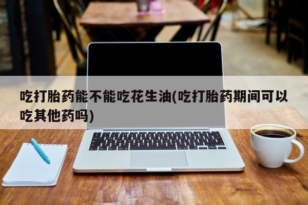 意外怀孕不想要打胎药微信购买吃打胎药能不能吃花生油(吃打胎药期间可以吃其他药吗)