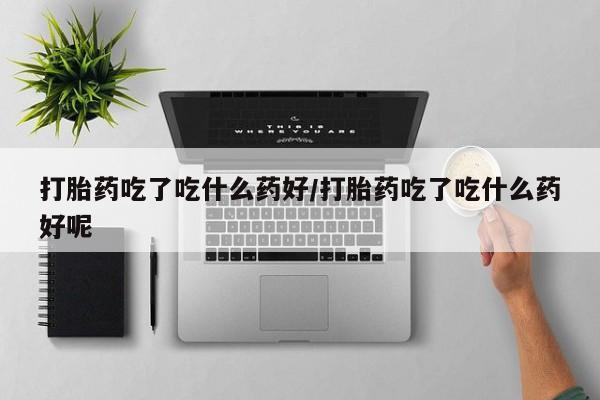 意外怀孕不想要打胎药微信购买打胎药吃了吃什么药好/打胎药吃了吃什么药好呢