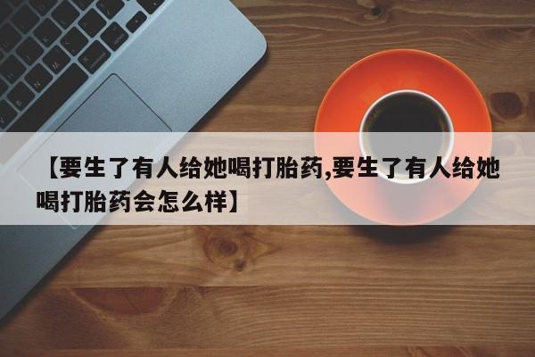 意外怀孕不想要打胎药微信购买【要生了有人给她喝打胎药,要生了有人给她喝打胎药会怎么样】