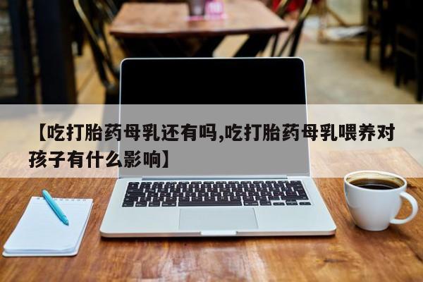 意外怀孕不想要打胎药微信购买【吃打胎药母乳还有吗,吃打胎药母乳喂养对孩子有什么影响】