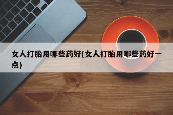 意外怀孕不想要打胎药微信购买女人打胎用哪些药好(女人打胎用哪些药好一点)