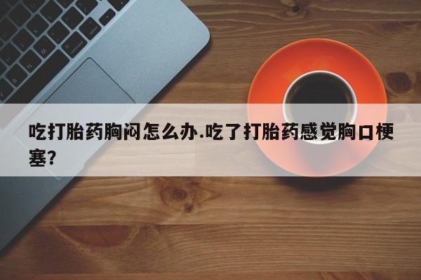 意外怀孕不想要打胎药微信购买吃打胎药胸闷怎么办.吃了打胎药感觉胸口梗塞？