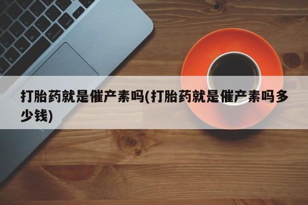 意外怀孕不想要打胎药微信购买打胎药就是催产素吗(打胎药就是催产素吗多少钱)