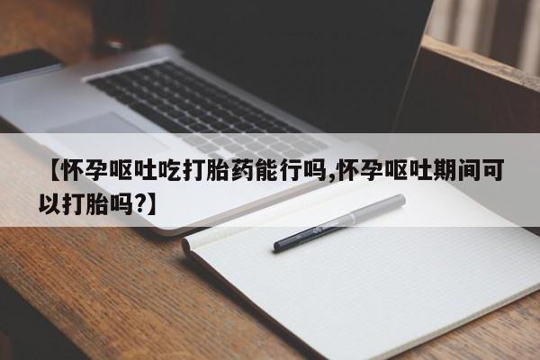 意外怀孕不想要打胎药微信购买【怀孕呕吐吃打胎药能行吗,怀孕呕吐期间可以打胎吗?】