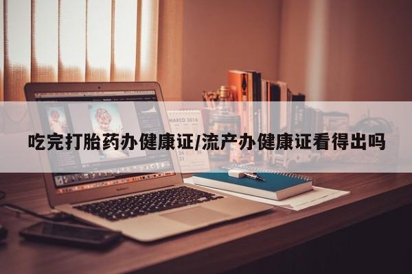 意外怀孕不想要打胎药微信购买吃完打胎药办健康证/流产办健康证看得出吗