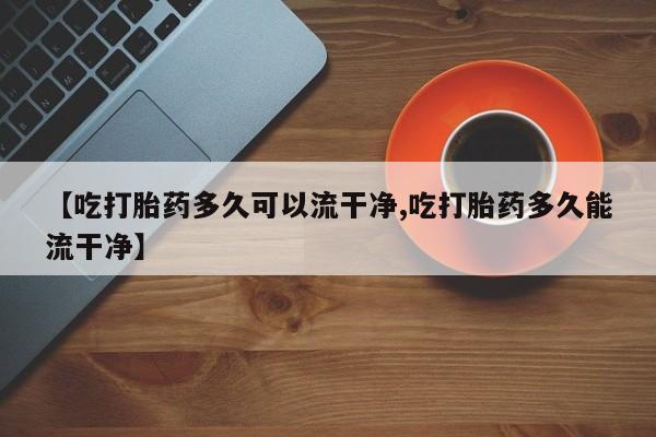 意外怀孕不想要打胎药微信购买【吃打胎药多久可以流干净,吃打胎药多久能流干净】