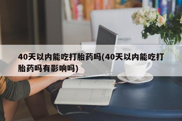 意外怀孕不想要打胎药微信购买40天以内能吃打胎药吗(40天以内能吃打胎药吗有影响吗)