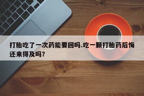 意外怀孕不想要打胎药微信购买打胎吃了一次药能要回吗.吃一颗打胎药后悔还来得及吗？