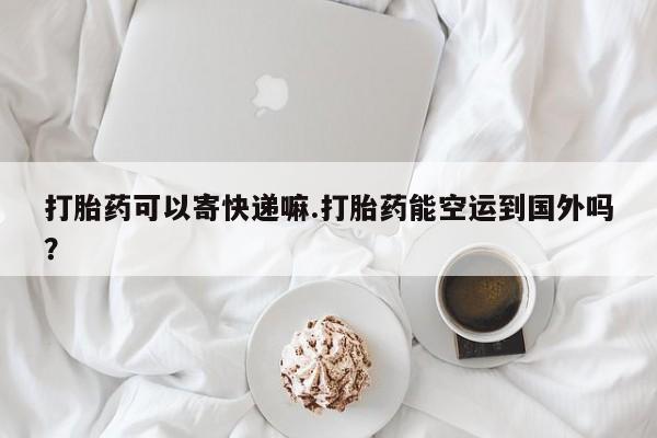 意外怀孕不想要打胎药微信购买打胎药可以寄快递嘛.打胎药能空运到国外吗？
