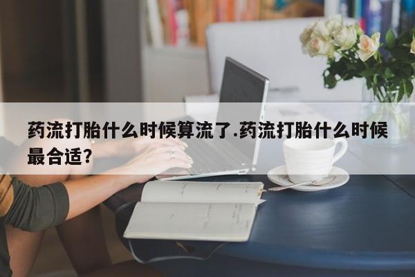 意外怀孕不想要打胎药微信购买药流打胎什么时候算流了.药流打胎什么时候最合适？
