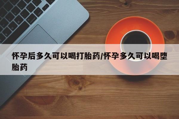 意外怀孕不想要打胎药微信购买怀孕后多久可以喝打胎药/怀孕多久可以喝堕胎药