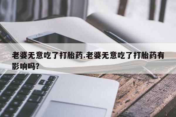 意外怀孕不想要打胎药微信购买老婆无意吃了打胎药.老婆无意吃了打胎药有影响吗？