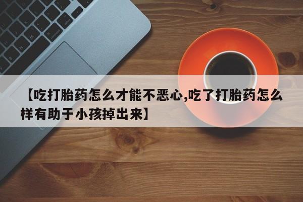 意外怀孕不想要打胎药微信购买【吃打胎药怎么才能不恶心,吃了打胎药怎么样有助于小孩掉出来】