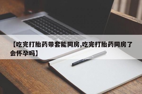 意外怀孕不想要打胎药微信购买【吃完打胎药带套能同房,吃完打胎药同房了会怀孕吗】