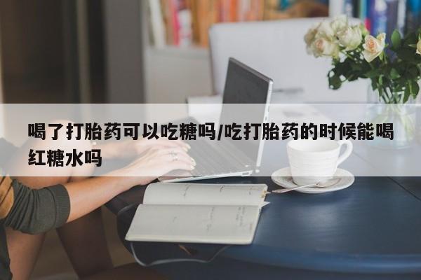 意外怀孕不想要打胎药微信购买喝了打胎药可以吃糖吗/吃打胎药的时候能喝红糖水吗