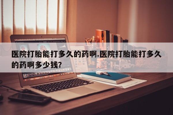 意外怀孕不想要打胎药微信购买医院打胎能打多久的药啊.医院打胎能打多久的药啊多少钱？