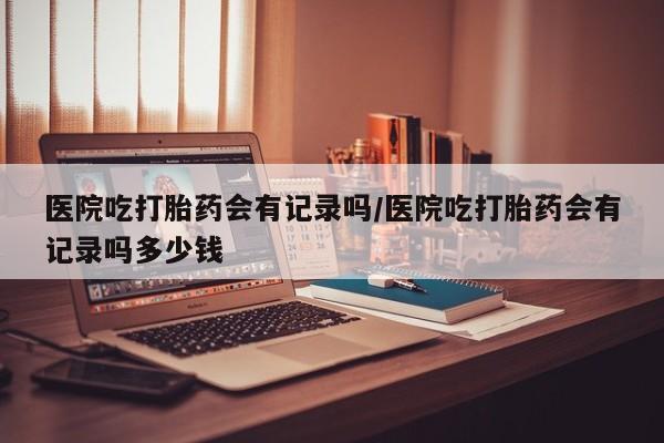 意外怀孕不想要打胎药微信购买医院吃打胎药会有记录吗/医院吃打胎药会有记录吗多少钱