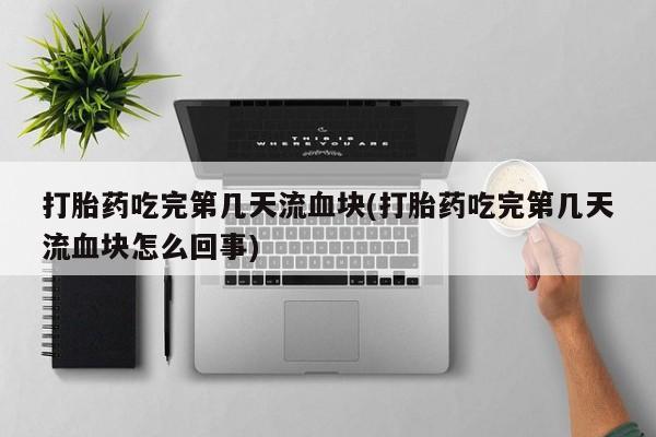 意外怀孕不想要打胎药微信购买打胎药吃完第几天流血块(打胎药吃完第几天流血块怎么回事)
