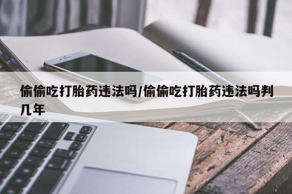 意外怀孕不想要打胎药微信购买偷偷吃打胎药违法吗/偷偷吃打胎药违法吗判几年