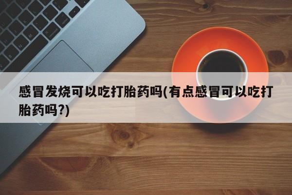 意外怀孕不想要打胎药微信购买感冒发烧可以吃打胎药吗(有点感冒可以吃打胎药吗?)