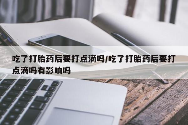 意外怀孕不想要打胎药微信购买吃了打胎药后要打点滴吗/吃了打胎药后要打点滴吗有影响吗