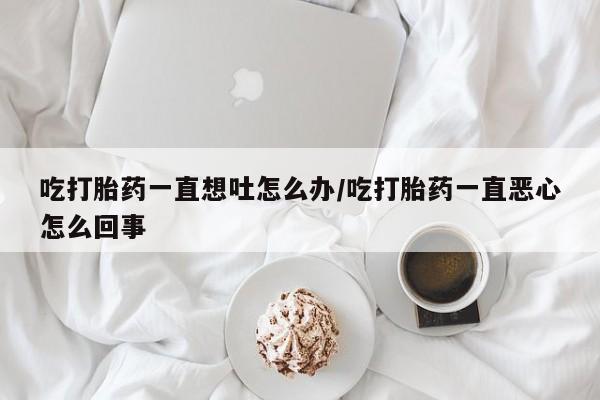 意外怀孕不想要打胎药微信购买吃打胎药一直想吐怎么办/吃打胎药一直恶心怎么回事