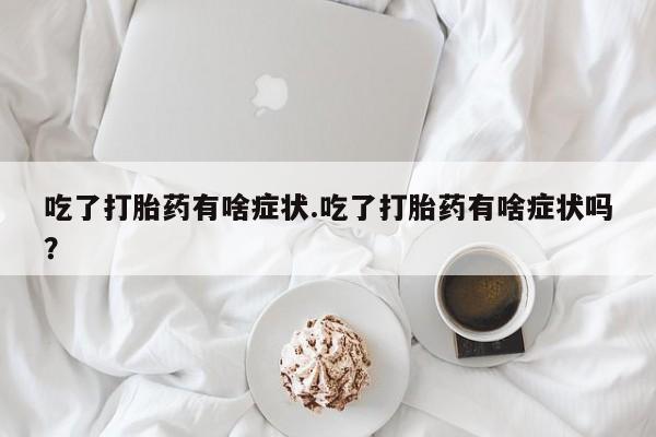 意外怀孕不想要打胎药微信购买吃了打胎药有啥症状.吃了打胎药有啥症状吗？