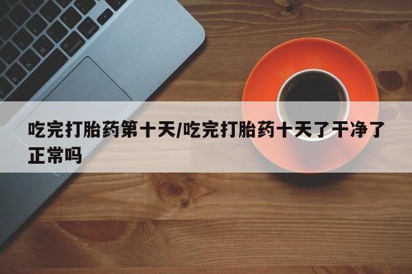 意外怀孕不想要打胎药微信购买吃完打胎药第十天/吃完打胎药十天了干净了正常吗