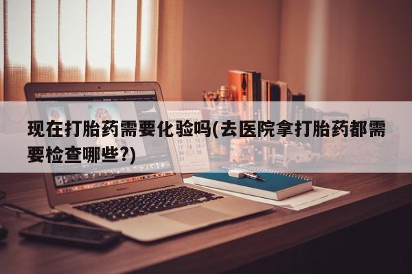 意外怀孕不想要打胎药微信购买现在打胎药需要化验吗(去医院拿打胎药都需要检查哪些?)