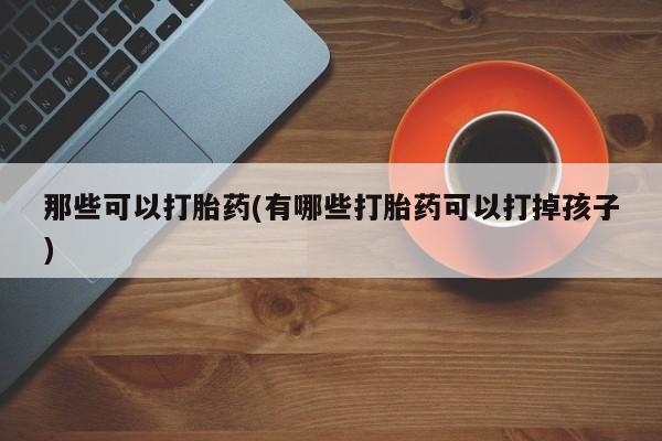 意外怀孕不想要打胎药微信购买那些可以打胎药(有哪些打胎药可以打掉孩子)