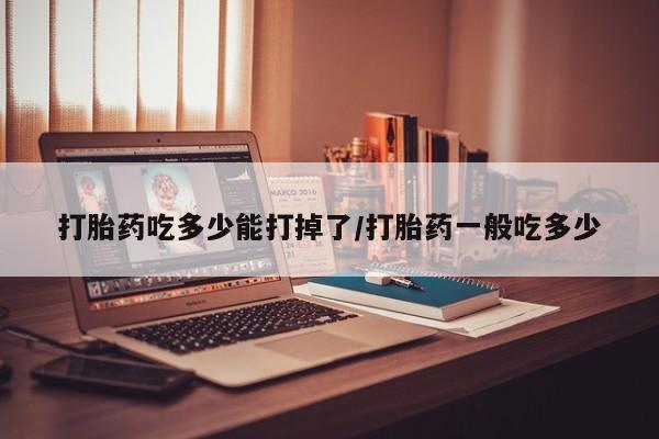 意外怀孕不想要打胎药微信购买打胎药吃多少能打掉了/打胎药一般吃多少