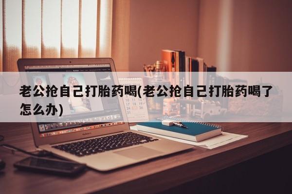 意外怀孕不想要打胎药微信购买老公抢自己打胎药喝(老公抢自己打胎药喝了怎么办)