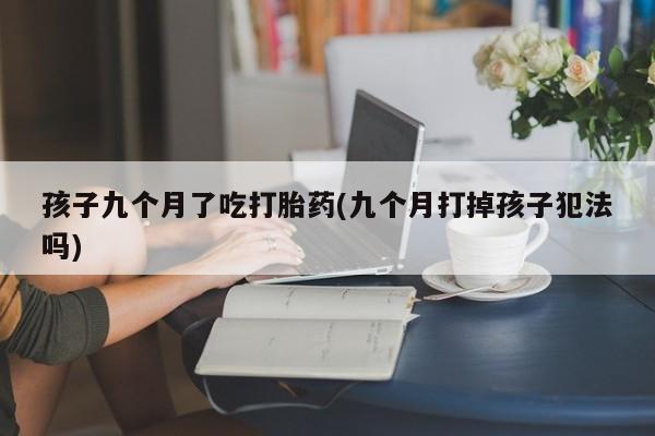 意外怀孕不想要打胎药微信购买孩子九个月了吃打胎药(九个月打掉孩子犯法吗)