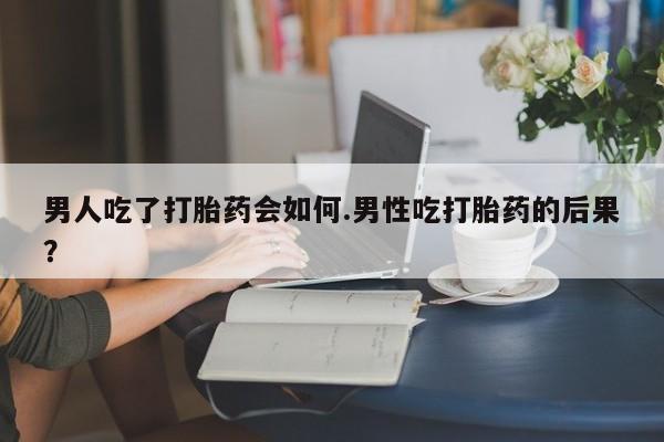 意外怀孕不想要打胎药微信购买男人吃了打胎药会如何.男性吃打胎药的后果？