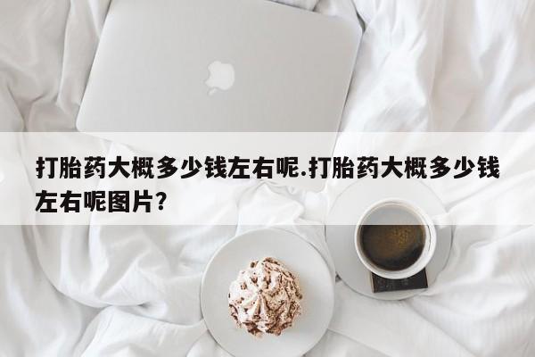 意外怀孕不想要打胎药微信购买打胎药大概多少钱左右呢.打胎药大概多少钱左右呢图片？