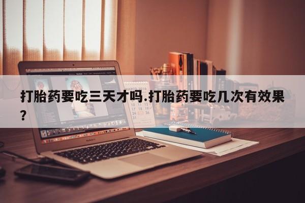 意外怀孕不想要打胎药微信购买打胎药要吃三天才吗.打胎药要吃几次有效果？
