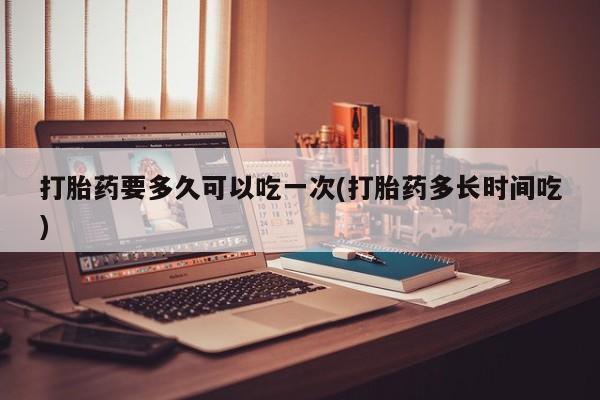 意外怀孕不想要打胎药微信购买打胎药要多久可以吃一次(打胎药多长时间吃)