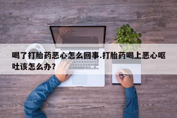 意外怀孕不想要打胎药微信购买喝了打胎药恶心怎么回事.打胎药喝上恶心呕吐该怎么办？