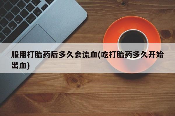意外怀孕不想要打胎药微信购买服用打胎药后多久会流血(吃打胎药多久开始出血)