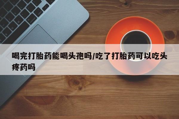 意外怀孕不想要打胎药微信购买喝完打胎药能喝头孢吗/吃了打胎药可以吃头疼药吗