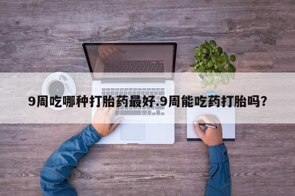 意外怀孕不想要打胎药微信购买9周吃哪种打胎药最好.9周能吃药打胎吗？