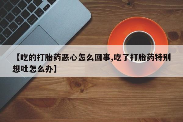 意外怀孕不想要打胎药微信购买【吃的打胎药恶心怎么回事,吃了打胎药特别想吐怎么办】