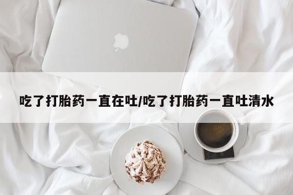 意外怀孕不想要打胎药微信购买吃了打胎药一直在吐/吃了打胎药一直吐清水