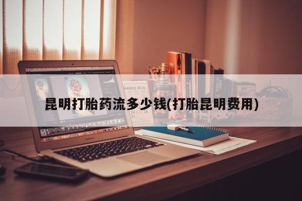 意外怀孕不想要打胎药微信购买昆明打胎药流多少钱(打胎昆明费用)