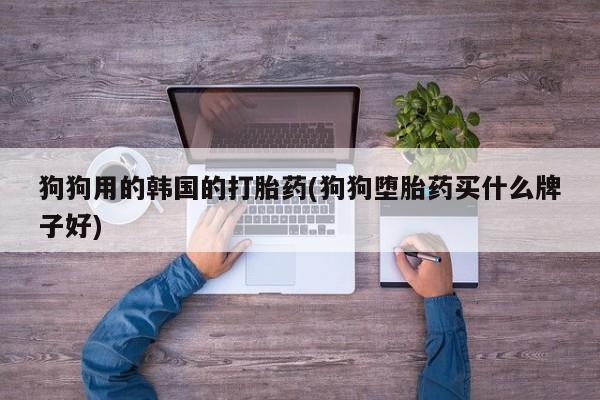 意外怀孕不想要打胎药微信购买狗狗用的韩国的打胎药(狗狗堕胎药买什么牌子好)