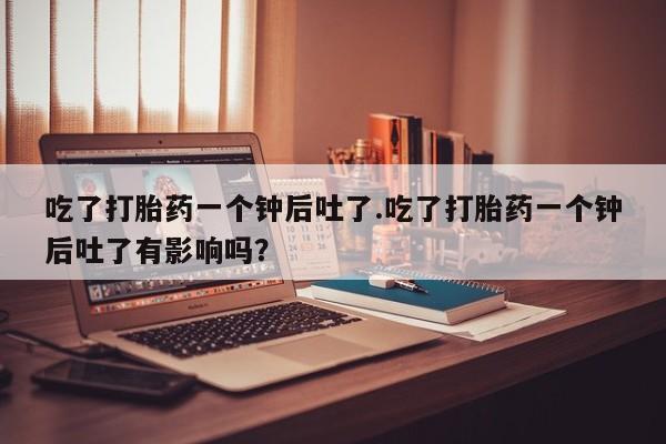 意外怀孕不想要打胎药微信购买吃了打胎药一个钟后吐了.吃了打胎药一个钟后吐了有影响吗？