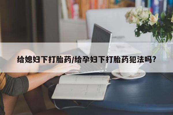 意外怀孕不想要打胎药微信购买给媳妇下打胎药/给孕妇下打胎药犯法吗?