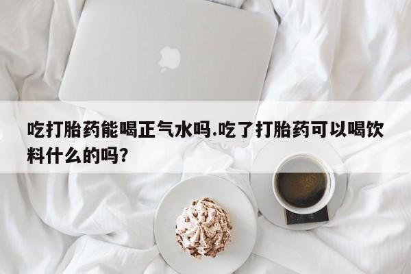 意外怀孕不想要打胎药微信购买吃打胎药能喝正气水吗.吃了打胎药可以喝饮料什么的吗？