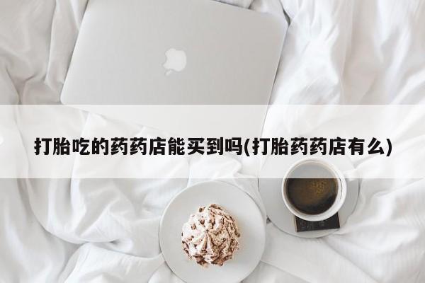 意外怀孕不想要打胎药微信购买打胎吃的药药店能买到吗(打胎药药店有么)