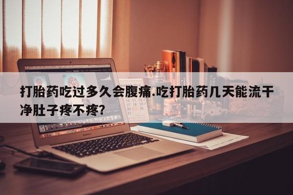 意外怀孕不想要打胎药微信购买打胎药吃过多久会腹痛.吃打胎药几天能流干净肚子疼不疼？